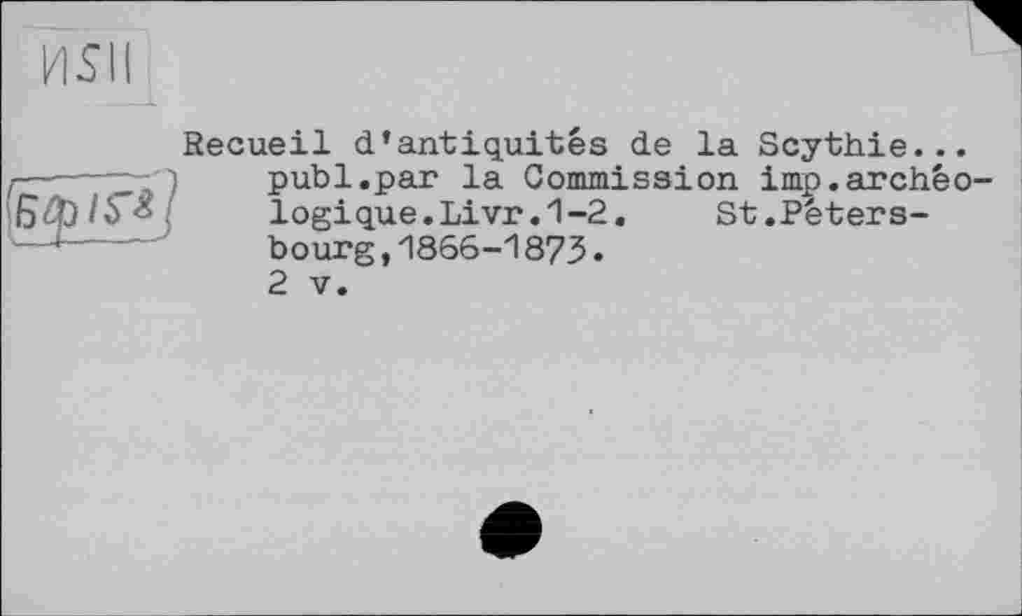 ﻿MSI!

Recueil d’antiquités de la Scythie... publ.par la Commission imp.archéo logique.Livr.1-2.	St.Péters-
bourg,1866-1873.
2 V.